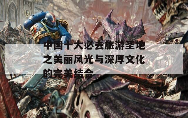 中国十大必去旅游圣地之美丽风光与深厚文化的完美结合