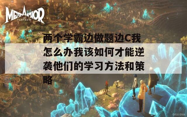 两个学霸边做题边C我怎么办我该如何才能逆袭他们的学习方法和策略