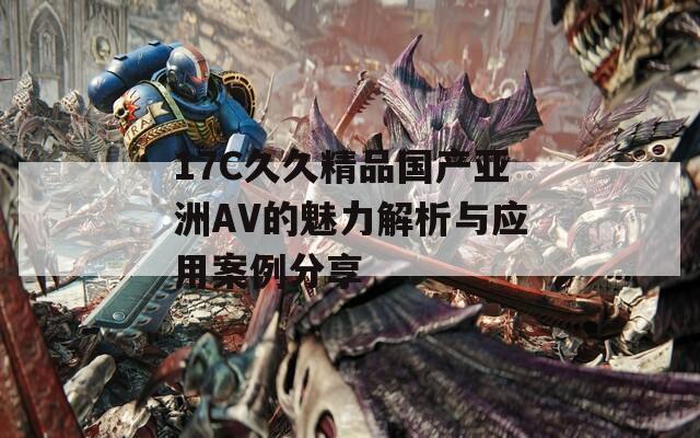 17C久久精品国产亚洲AV的魅力解析与应用案例分享