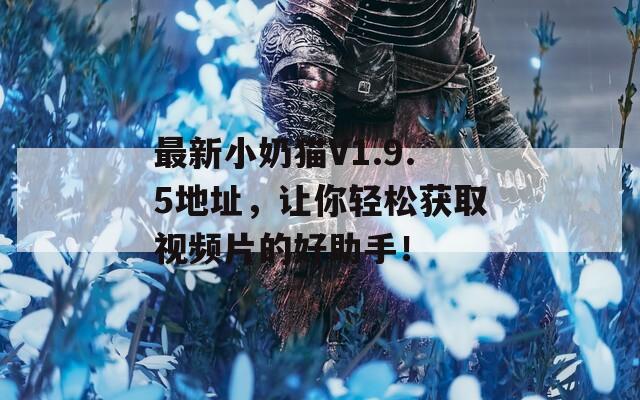 最新小奶猫V1.9.5地址，让你轻松获取视频片的好助手！