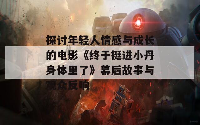 探讨年轻人情感与成长的电影《终于挺进小丹身体里了》幕后故事与观众反响