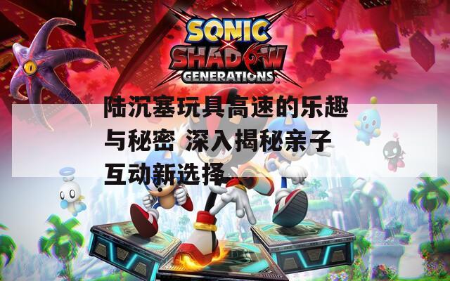 陆沉塞玩具高速的乐趣与秘密 深入揭秘亲子互动新选择