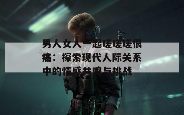 男人女人一起嗟嗟嗟很痛：探索现代人际关系中的情感共鸣与挑战