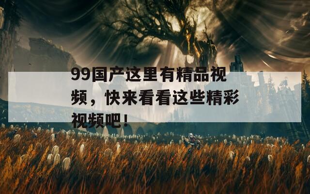 99国产这里有精品视频，快来看看这些精彩视频吧！