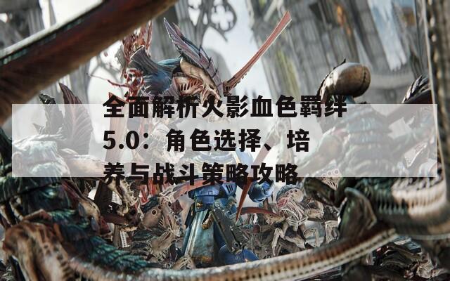 全面解析火影血色羁绊5.0：角色选择、培养与战斗策略攻略