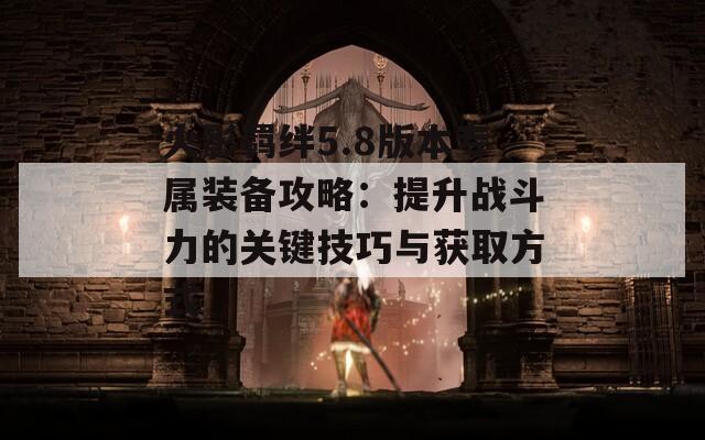 火影羁绊5.8版本专属装备攻略：提升战斗力的关键技巧与获取方式