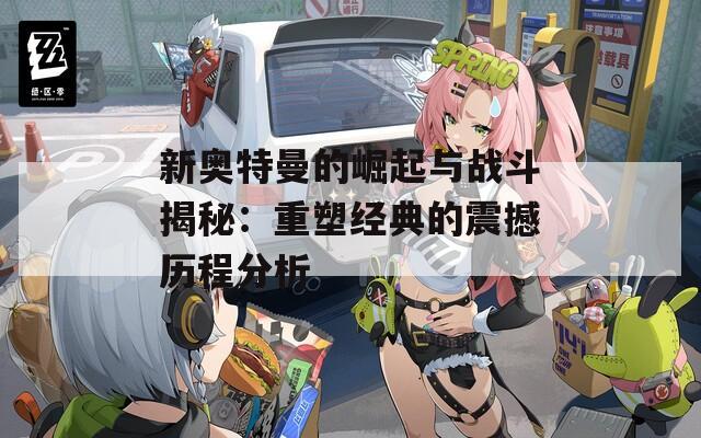 新奥特曼的崛起与战斗揭秘：重塑经典的震撼历程分析