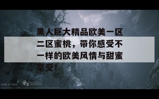 黑人巨大精品欧美一区二区蜜桃，带你感受不一样的欧美风情与甜蜜享受！