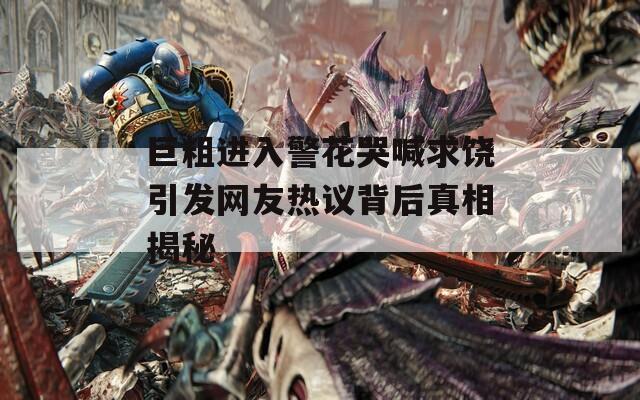 巨粗进入警花哭喊求饶引发网友热议背后真相揭秘