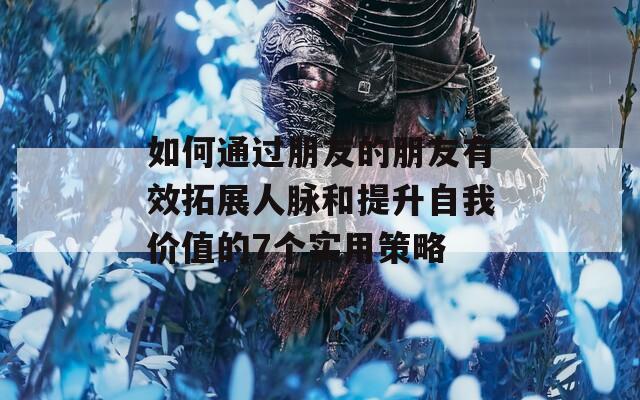 如何通过朋友的朋友有效拓展人脉和提升自我价值的7个实用策略