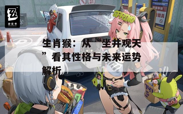 生肖猴：从“坐井观天”看其性格与未来运势解析