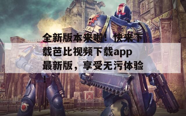 全新版本来啦！快来下载芭比视频下载app最新版，享受无污体验！