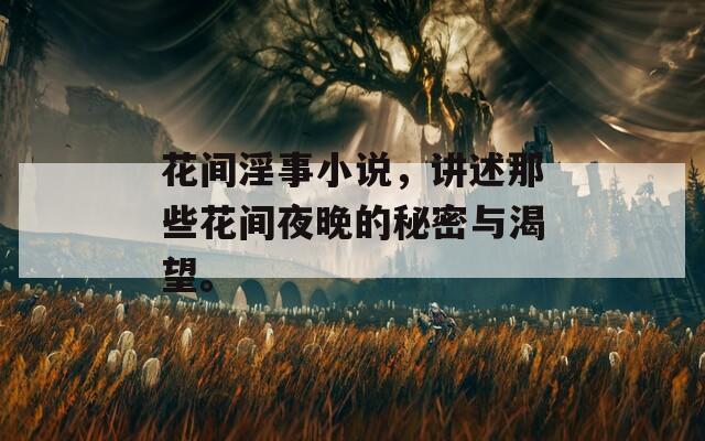 花间淫事小说，讲述那些花间夜晚的秘密与渴望。