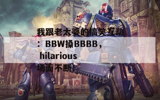 我跟老太婆的搞笑互动：BBW搡BBBB， hilarious场面不断！