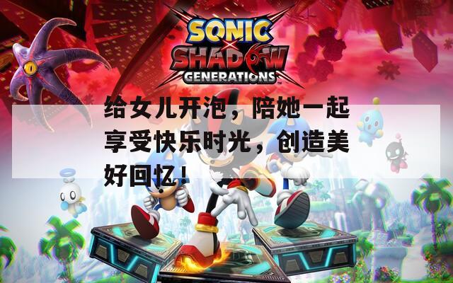 给女儿开泡，陪她一起享受快乐时光，创造美好回忆！