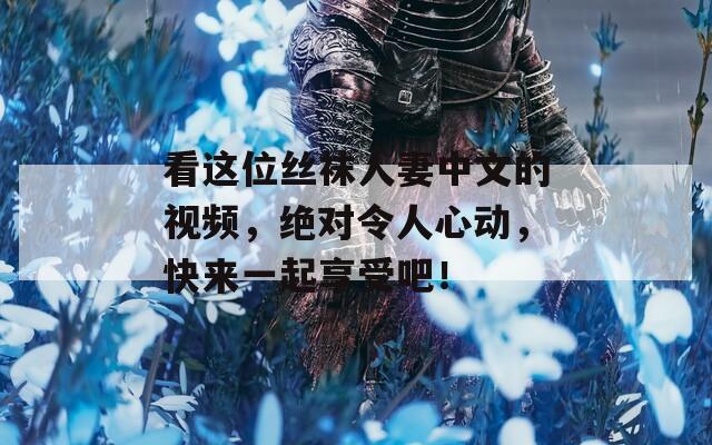 看这位丝袜人妻中文的视频，绝对令人心动，快来一起享受吧！