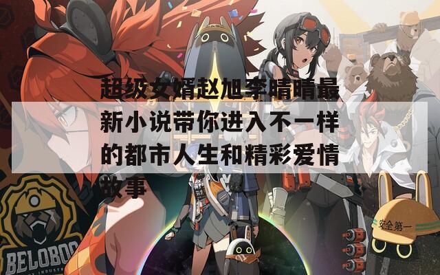 超级女婿赵旭李晴晴最新小说带你进入不一样的都市人生和精彩爱情故事
