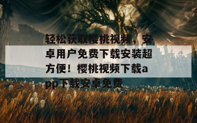 轻松获取樱桃视频，安卓用户免费下载安装超方便！樱桃视频下载app下载安卓免费