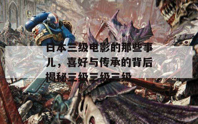 日本三级电影的那些事儿，喜好与传承的背后揭秘三级三级三级