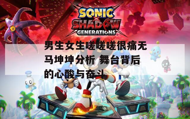 男生女生嗟嗟嗟很痛无马坤坤分析 舞台背后的心酸与奋斗