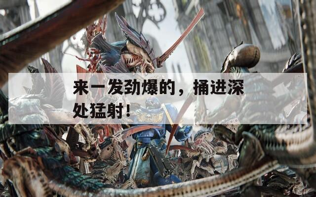 来一发劲爆的，捅进深处猛射！