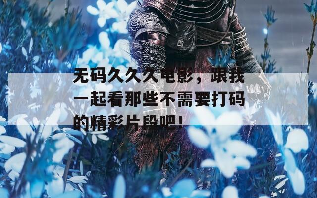 无码久久久电影，跟我一起看那些不需要打码的精彩片段吧！