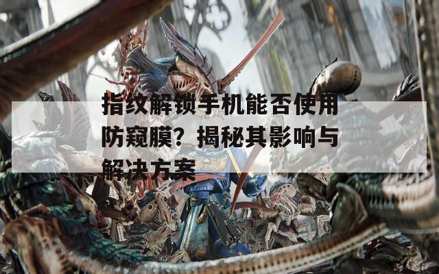 指纹解锁手机能否使用防窥膜？揭秘其影响与解决方案