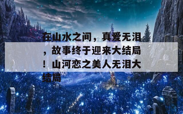 在山水之间，真爱无泪，故事终于迎来大结局！山河恋之美人无泪大结局