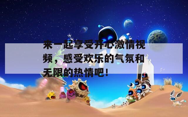来一起享受开心激情视频，感受欢乐的气氛和无限的热情吧！