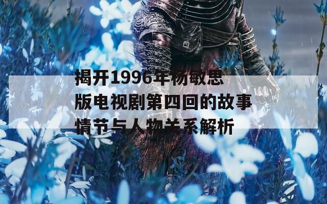 揭开1996年杨敏思版电视剧第四回的故事情节与人物关系解析