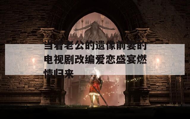 当着老公的遗像前妻的电视剧改编爱恋盛宴燃情归来