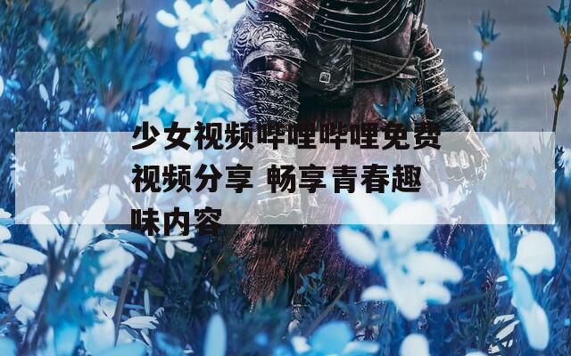 少女视频哔哩哔哩免费视频分享 畅享青春趣味内容