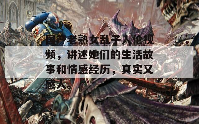 国产老熟女乱子人伦视频，讲述她们的生活故事和情感经历，真实又感人。