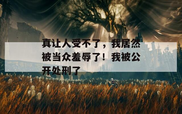 真让人受不了，我居然被当众羞辱了！我被公开处刑了