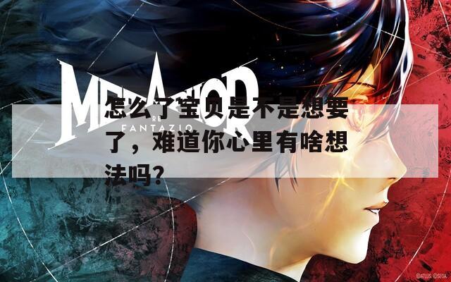 怎么了宝贝是不是想要了，难道你心里有啥想法吗？