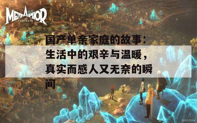 国产单亲家庭的故事：生活中的艰辛与温暖，真实而感人又无奈的瞬间