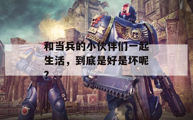 和当兵的小伙伴们一起生活，到底是好是坏呢？