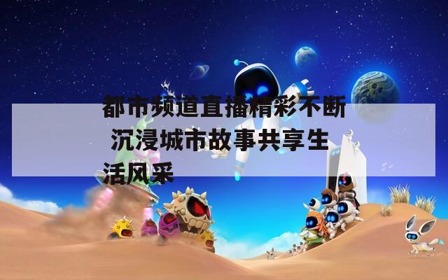 都市频道直播精彩不断 沉浸城市故事共享生活风采