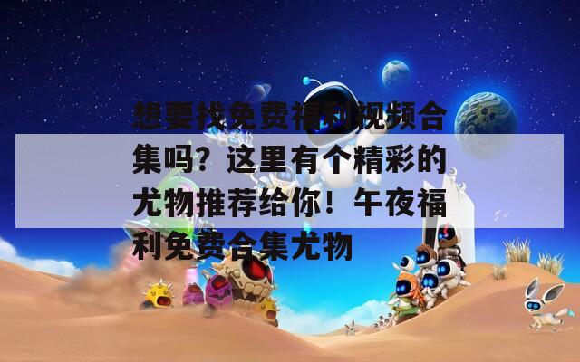想要找免费福利视频合集吗？这里有个精彩的尤物推荐给你！午夜福利免费合集尤物