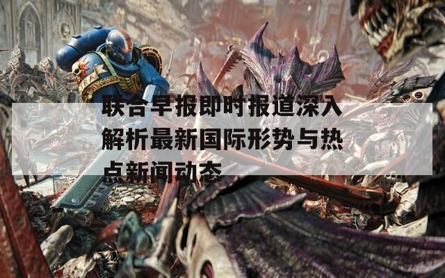 联合早报即时报道深入解析最新国际形势与热点新闻动态