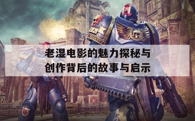 老湿电影的魅力探秘与创作背后的故事与启示