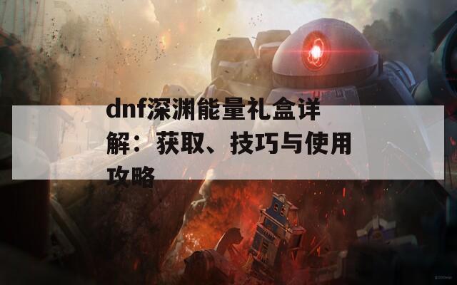 dnf深渊能量礼盒详解：获取、技巧与使用攻略