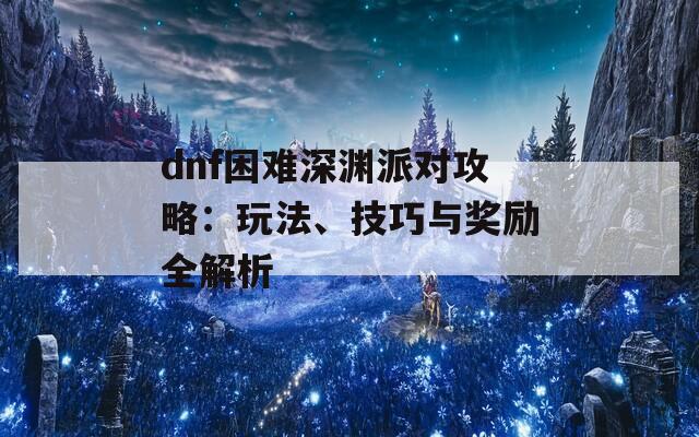dnf困难深渊派对攻略：玩法、技巧与奖励全解析