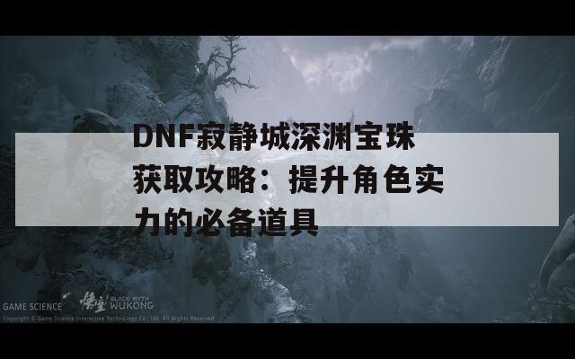 DNF寂静城深渊宝珠获取攻略：提升角色实力的必备道具
