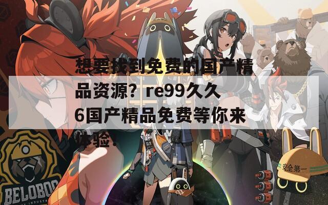 想要找到免费的国产精品资源？re99久久6国产精品免费等你来体验！