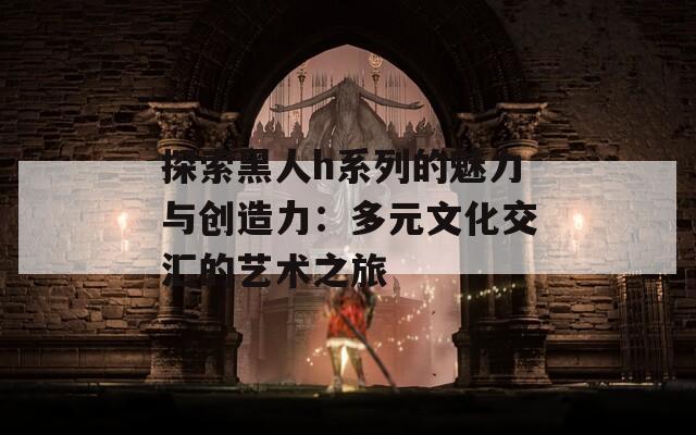 探索黑人h系列的魅力与创造力：多元文化交汇的艺术之旅