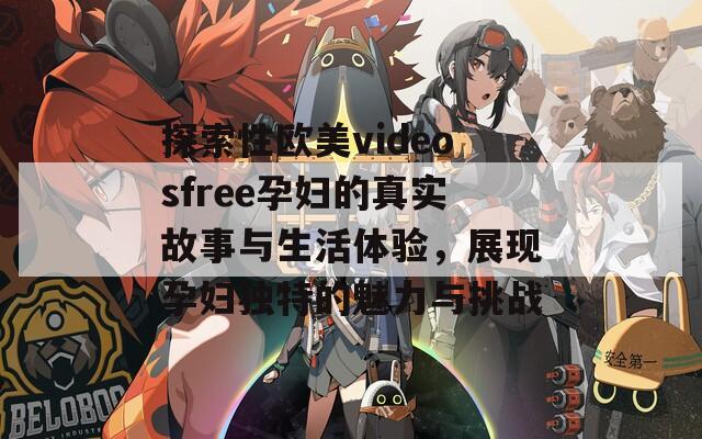 探索性欧美videosfree孕妇的真实故事与生活体验，展现孕妇独特的魅力与挑战