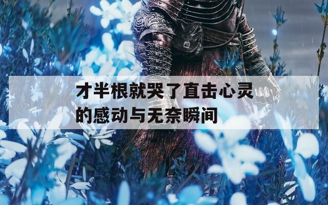 才半根就哭了直击心灵的感动与无奈瞬间