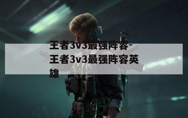 王者3v3最强阵容-王者3v3最强阵容英雄