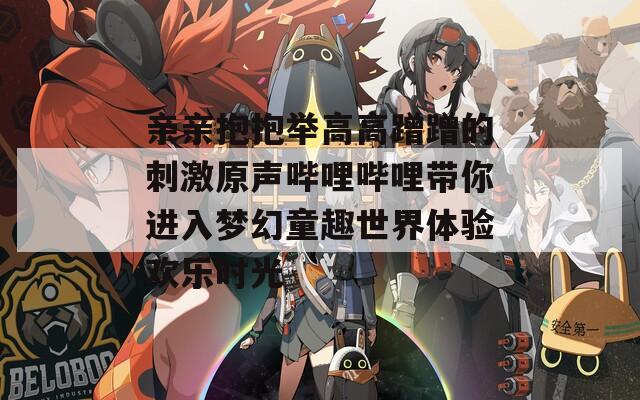 亲亲抱抱举高高蹭蹭的刺激原声哔哩哔哩带你进入梦幻童趣世界体验欢乐时光